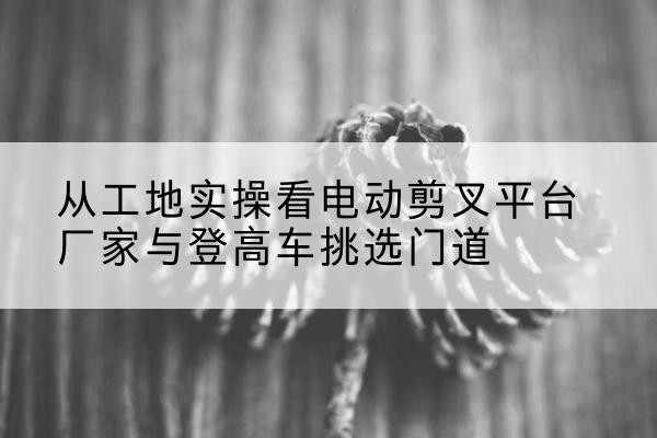 通江电动剪叉升降平台厂家-从工地实操看电动剪叉平台厂家与登高车挑选门道