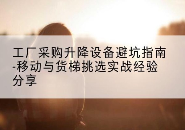 通江移动式升降机怎么选-工厂采购升降设备避坑指南-移动与货梯挑选实战经验分享