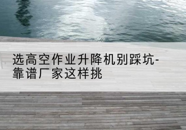 通江剪叉式升降机厂家-选高空作业升降机别踩坑-靠谱厂家这样挑