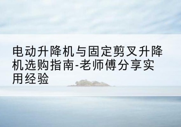通江电动升降机怎么选-电动升降机与固定剪叉升降机选购指南-老师傅分享实用经验