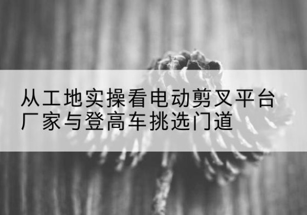 通江电动剪叉升降平台厂家-从工地实操看电动剪叉平台厂家与登高车挑选门道