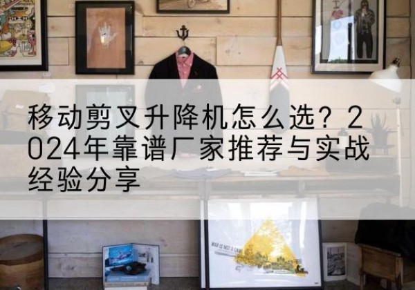 通江升降平台厂家推荐-移动剪叉升降机怎么选？2024年靠谱厂家推荐与实战经验分享